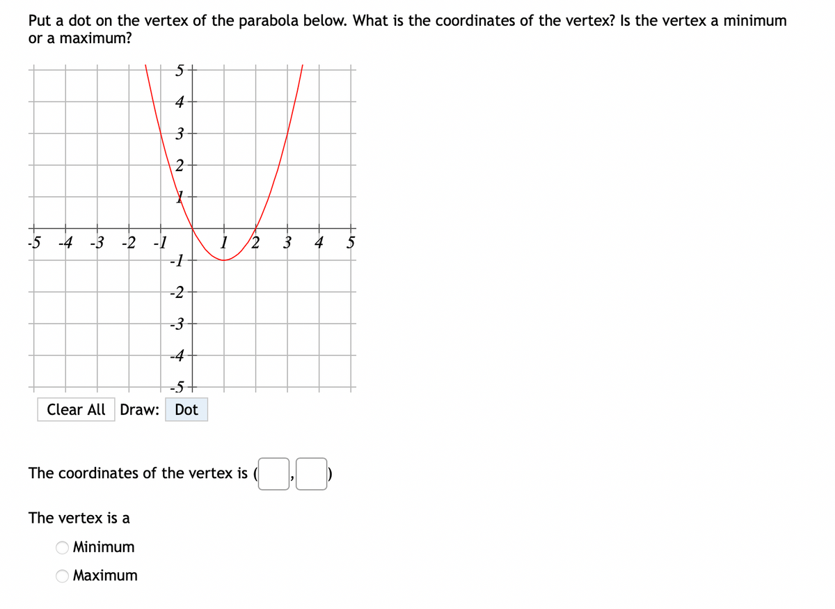 Put a dot on the vertex of the parabola below. What is the coordinates of the vertex? Is the vertex a minimum
or a maximum?
5-
4
3
2
-5 -4 -3 -2 -1
-1
4
-2
-3
-4
-5+
Clear All Draw: Dot
The coordinates of the vertex is
The vertex is a
Minimum
Maximum
