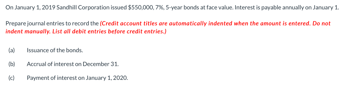 On January 1, 2019 Sandhill Corporation issued $550,000, 7%, 5-year bonds at face value. Interest is payable annually on January 1.
Prepare journal entries to record the (Credit account titles are automatically indented when the amount is entered. Do not
indent manually. List all debit entries before credit entries.)
(a)
(b)
(c)
Issuance of the bonds.
Accrual of interest on December 31.
Payment of interest on January 1, 2020.