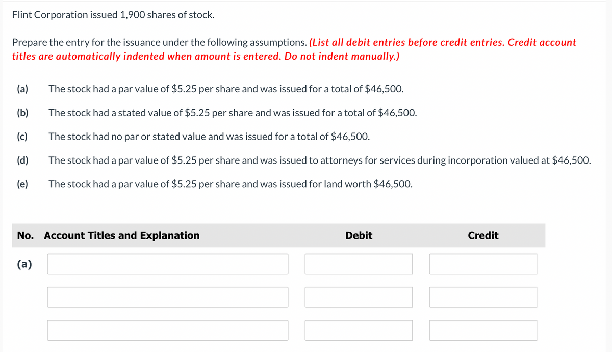 Flint Corporation issued 1,900 shares of stock.
Prepare the entry for the issuance under the following assumptions. (List all debit entries before credit entries. Credit account
titles are automatically indented when amount is entered. Do not indent manually.)
(a) The stock had a par value of $5.25 per share and was issued for a total of $46,500.
(b)
The stock had a stated value of $5.25 per share and was issued for a total of $46,500.
(c)
The stock had no par or stated value and was issued for a total of $46,500.
(d)
The stock had a par value of $5.25 per share and was issued to attorneys for services during incorporation valued at $46,500.
The stock had a par value of $5.25 per share and was issued for land worth $46,500.
(e)
No. Account Titles and Explanation
(a)
Debit
Credit
