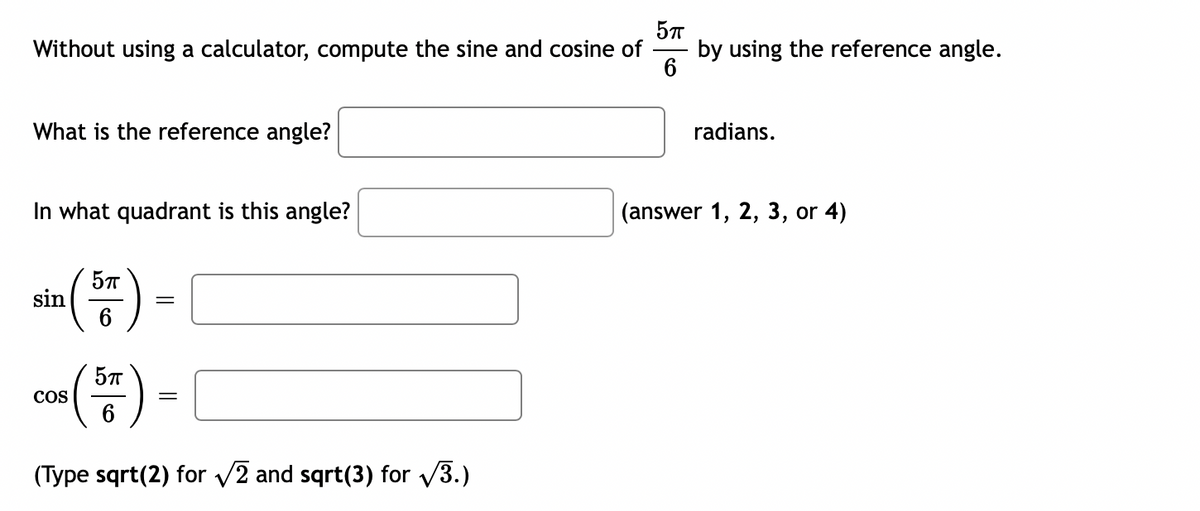 5TT
Without using a calculator, compute the sine and cosine of
6
What is the reference angle?
In what quadrant is this angle?
5TT
sin
=
05 (57)
=
6
(Type sqrt(2) for √2 and sqrt(3) for √3.)
COS
by using the reference angle.
radians.
(answer 1, 2, 3, or 4)