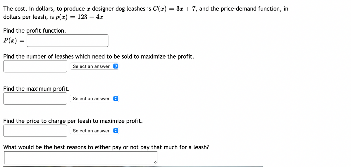 The cost, in dollars, to produce x designer dog leashes is C(x) = 3x + 7, and the price-demand function, in
dollars per leash, is p(x) :
123 – 4x
Find the profit function.
P(x) =
Find the number of leashes which need to be sold to maximize the profit.
Select an answer
Find the maximum profit.
Select an answer
Find the price to charge per leash to maximize profit.
Select an answer
What would be the best reasons to either pay or not pay that much for a leash?
