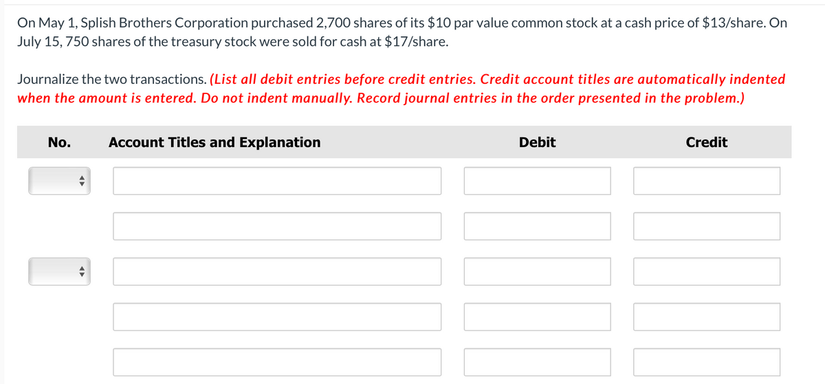 On May 1, Splish Brothers Corporation purchased 2,700 shares of its $10 par value common stock at a cash price of $13/share. On
July 15, 750 shares of the treasury stock were sold for cash at $17/share.
Journalize the two transactions. (List all debit entries before credit entries. Credit account titles are automatically indented
when the amount is entered. Do not indent manually. Record journal entries in the order presented in the problem.)
No.
Account Titles and Explanation
Debit
Credit