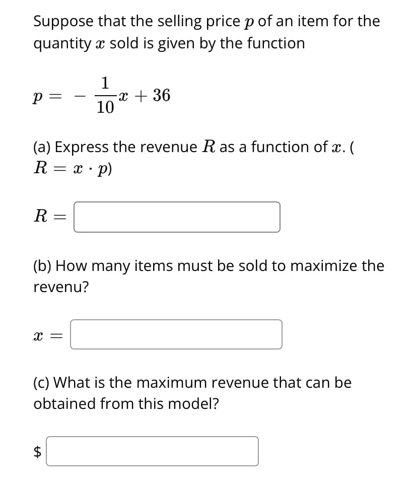 Suppose that the selling pricep of an item for the
quantity x sold is given by the function
1
-x + 36
10
p =
-
(a) Express the revenue R as a function of x. (
R = x · p)
R
(b) How many items must be sold to maximize the
revenu?
x =
(c) What is the maximum revenue that can be
obtained from this model?
$
