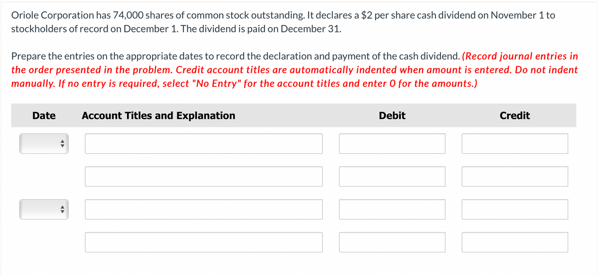 Oriole Corporation has 74,000 shares of common stock outstanding. It declares a $2 per share cash dividend on November 1 to
stockholders of record on December 1. The dividend is paid on December 31.
Prepare the entries on the appropriate dates to record the declaration and payment of the cash dividend. (Record journal entries in
the order presented in the problem. Credit account titles are automatically indented when amount is entered. Do not indent
manually. If no entry is required, select "No Entry" for the account titles and enter O for the amounts.)
Date Account Titles and Explanation
◄►
Debit
Credit