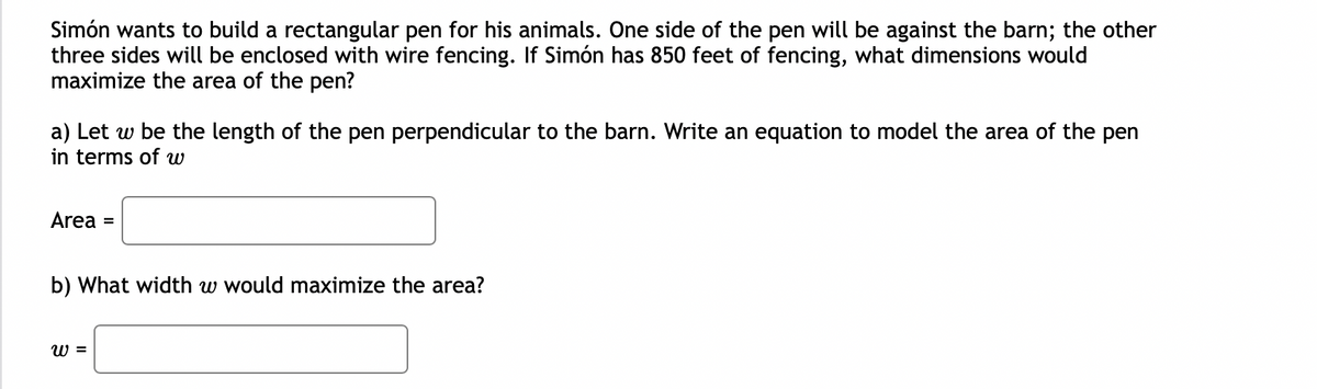 Simón wants to build a rectangular pen for his animals. One side of the pen will be against the barn; the other
three sides will be enclosed with wire fencing. If Simón has 850 feet of fencing, what dimensions would
maximize the area of the pen?
a) Let w be the length of the pen perpendicular to the barn. Write an equation to model the area of the pen
in terms of w
Area =
b) What width w would maximize the area?
W =