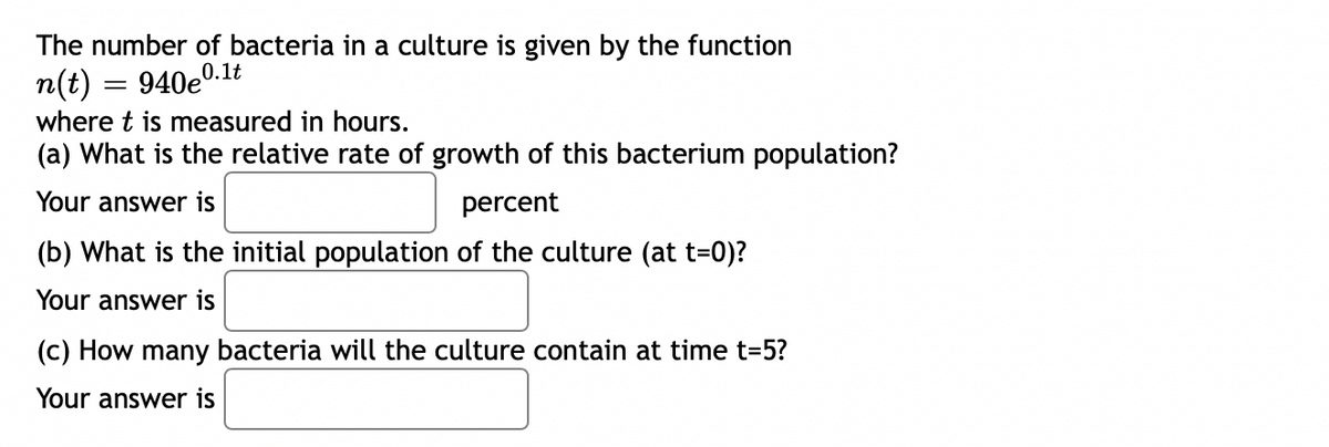 The number of bacteria in a culture is given by the function
n(t) = 940e0.1t
where t is measured in hours.
(a) What is the relative rate of growth of this bacterium population?
Your answer is
percent
(b) What is the initial population of the culture (at t=0)?
Your answer is
(c) How many bacteria will the culture contain at time t=5?
Your answer is