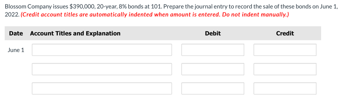 Blossom Company issues $390,000, 20-year, 8% bonds at 101. Prepare the journal entry to record the sale of these bonds on June 1,
2022. (Credit account titles are automatically indented when amount is entered. Do not indent manually.)
Date Account Titles and Explanation
June 1
Debit
Credit