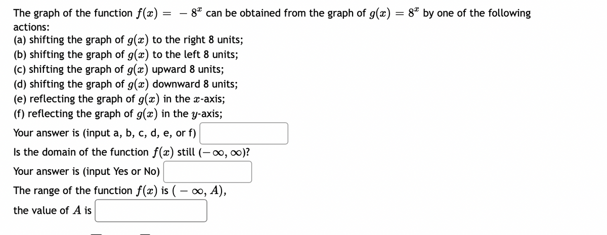 =
- 8* can be obtained from the graph of g(x) = 8* by one of the following
The graph of the function f(x)
actions:
(a) shifting the graph of g(x) to the right 8 units;
(b) shifting the graph of g(x) to the left 8 units;
(c) shifting the graph of g(x) upward 8 units;
(d) shifting the graph of g(x) downward 8 units;
(e) reflecting the graph of g(x) in the x-axis;
(f) reflecting the graph of g(x) in the y-axis;
Your answer is (input a, b, c, d, e, or f)
Is the domain of the function f(x) still (-∞, ∞)?
Your answer is (input Yes or No)
The range of the function f(x) is ( − ∞, A),
the value of A is