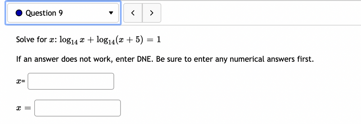 Question 9
>
Solve for x: log14 x + log14(x + 5)
= 1
If an answer does not work, enter DNE. Be sure to enter any numerical answers first.
x=
x =
