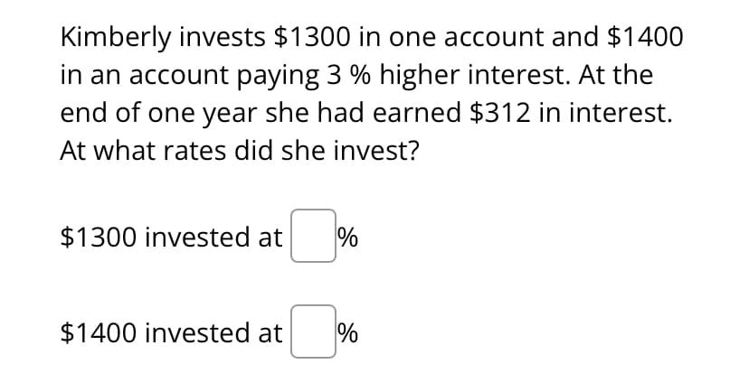 Kimberly invests $1300 in one account and $1400
in an account paying 3 % higher interest. At the
end of one year she had earned $312 in interest.
At what rates did she invest?
$1300 invested at %
$1400 invested at
