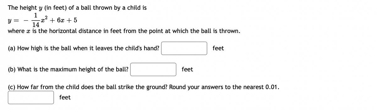 The height y (in feet) of a ball thrown by a child is
14
1
-x + 6x + 5
y =
where x is the horizontal distance in feet from the point at which the ball is thrown.
(a) How high is the ball when it leaves the child's hand?
feet
(b) What is the maximum height of the ball?
feet
(c) How far from the child does the ball strike the ground? Round your answers to the nearest 0.01.
feet

