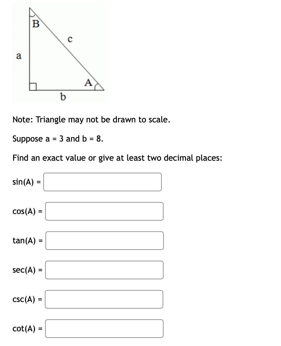 C
a
A
b
Note: Triangle may not be drawn to scale.
Suppose a = 3 nd b = 8.
Find an exact value or give at least two decimal places:
sin(A) =
cos(A) =
tan (A) =
sec(A) =
csc (A)
=
cot (A) =