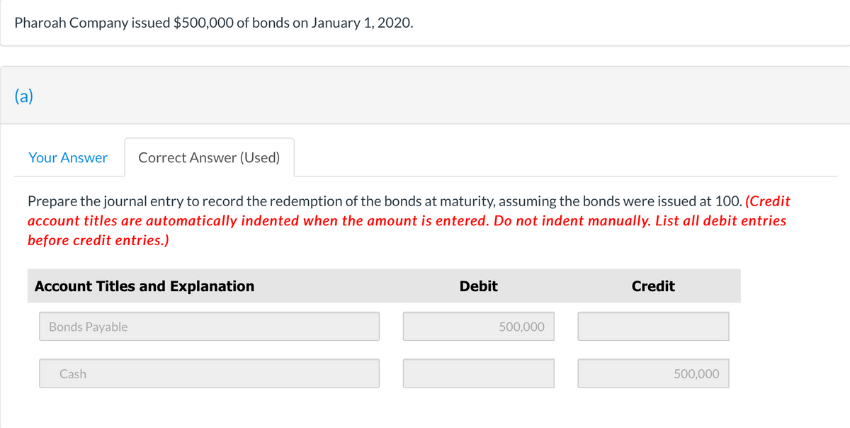 Pharoah Company issued $500,000 of bonds on January 1, 2020.
(a)
Your Answer Correct Answer (Used)
Prepare the journal entry to record the redemption of the bonds at maturity, assuming the bonds were issued at 100. (Credit
account titles are automatically indented when the amount is entered. Do not indent manually. List all debit entries
before credit entries.)
Account Titles and Explanation
Bonds Payable
Cash
Debit
500,000
Credit
500,000