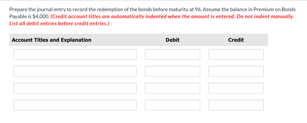 Prepare the journal entry to record the redemption of the bonds before maturity at 96. Assume the balance in Premium on Bonds
Payable is $4,000. (Credit account titles are automatically indented when the amount is entered. Do not indent manually.
List all debit entries before credit entries.)
Account Titles and Explanation
Debit
Credit