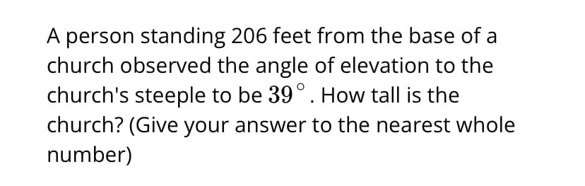 A person standing 206 feet from the base of a
church observed the angle of elevation to the
church's steeple to be 39°. How tall is the
church? (Give your answer to the nearest whole
number)
