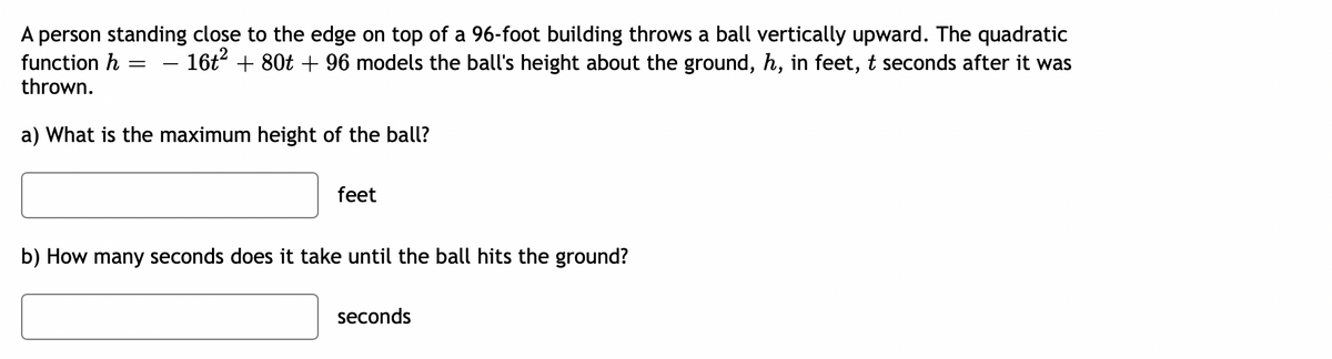 A person standing close to the edge on top of a 96-foot building throws a ball vertically upward. The quadratic
function h = 16t² + 80t + 96 models the ball's height about the ground, h, in feet, t seconds after it was
=
thrown.
a) What is the maximum height of the ball?
feet
b) How many seconds does it take until the ball hits the ground?
seconds