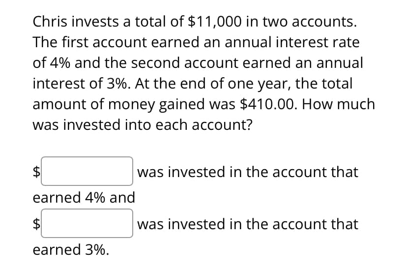 Chris investsS a total of $11,000 in two accounts.
The first account earned an annual interest rate
of 4% and the second account earned an annual
interest of 3%. At the end of one year, the total
amount of money gained was $410.00. How much
was invested into each account?
was invested in the account that
earned 4% and
$
was invested in the account that
earned 3%.
%24
%24
