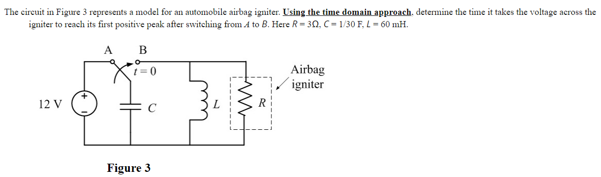 The circuit in Figure 3 represents a model for an automobile airbag igniter. Using the time domain approach, determine the time it takes the voltage across the
igniter to reach its first positive peak after switching from A to B. Here R= 3N, C = 1/30 F, L = 60 mH.
A
B
Airbag
igniter
t=0
12 V
C
R
Figure 3
