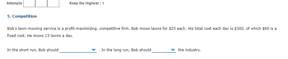 Attempts
Keep the Highest / 1
5. Competition
Bob's lawn-mowing service is a profit-maximizing, competitive firm. Bob mows lawns for $25 each. His total cost each day is $300, of which $60 is a
fixed cost. He mows 15 lawns a day.
In the short run, Bob should
. In the long run, Bob should
the industry.
