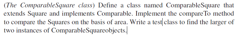 (The ComparableSquare class) Define a class named ComparableSquare that
extends Square and implements Comparable. Implement the compareTo method
to compare the Squares on the basis of area. Write a test class to find the larger of
two instances of ComparableSquareobjects./

