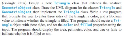(Triangle class) Design a new Triangle class that extends the abstract
Geometricobject class. Draw the UML diagram for the classes Triangle and
Geometricobject then implement the Triangle class. Write a test program
that prompts the user to enter three sides of the triangle, a color, and a Boolean
value to indicate whether the triangle is filed. The program should create a Tri-
angle object with the se sides, and set the color and filled properties using the
input. The program should display the area, perimeter, color, and true or false to
indicate whether it is filled or not.
