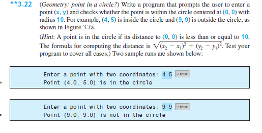 **3.22 (Geometry: point in a circle?) Write a program that prompts the user to enter a
point (x, y) and checks whether the point is within the circle centered at (0, 0) with
radius 10. For example, (4, 5) is inside the circle and (9, 9) is outside the circle, as
shown in Figure 3.7a.
(Hint: A point is in the circle if its distance to (0, 0) is less than or equal to 10.
The formula for computing the distance is Va, - x)² + ( - y,}². Test your
program to cover all cases.) Two sample runs are shown below:
Enter a point with two coordinates: 4 5 -tnier
Point (4.0, 5.0) is in the circle
Enter a point with two coordinates: 9 9 Pimier
Point (9.0, 9.0) is not in the circle
