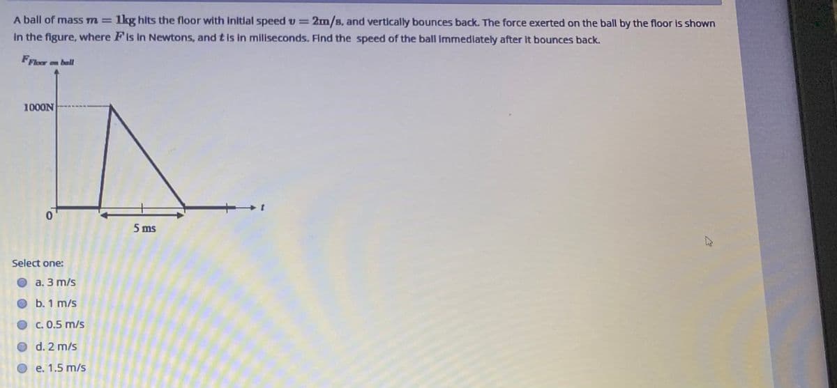 A ball of mass m=
1kg hlts the floor with Initlal speed v = 2m/B. and vertically bounces back. The force exerted on the ball by the floor is shown
in the figure, where Fis in Newtons, and t is in miliseconds. Find the speed of the ball immediately after it bounces back.
FFloor on ball
1000N
5 ms
Select one:
a. 3 m/s
b. 1 m/s
O C. 0.5 m/s
d. 2 m/s
O e. 1.5 m/s
