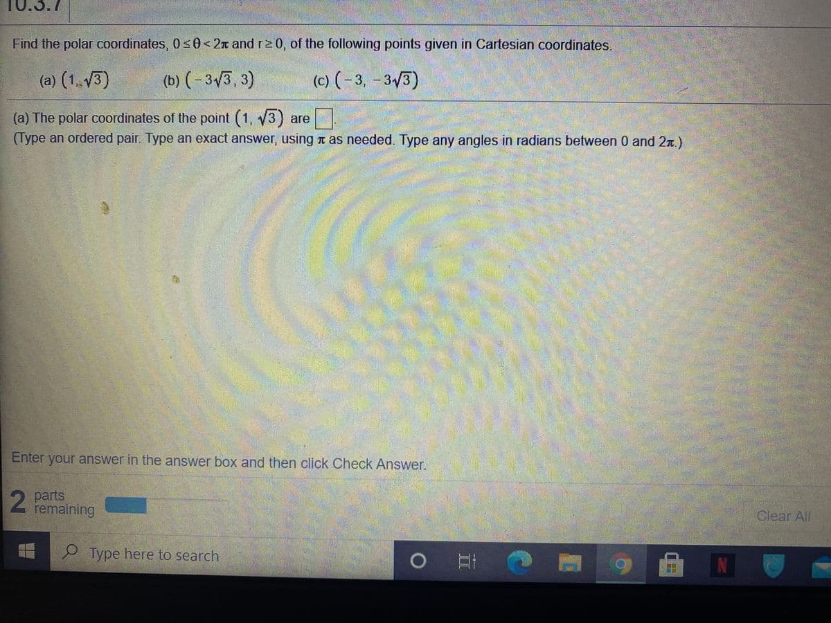 10.3.7
Find the polar coordinates, 0<0< 2x and r2 0, of the following points given in Cartesian coordinates.
(a) (1, 3)
(b) (-33, 3)
(c) (-3, -3/3)
(a) The polar coordinates of the point (1, y3) are
(Type an ordered pair. Type an exact answer, using t as needed. Type any angles in radians between 0 and 2n.)
Enter your answer in the answer box and then click Check Answer.
2 parts
remaining
Clear All
Type here to search
IN
II
