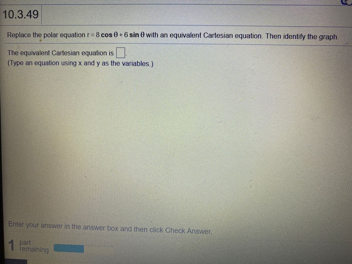 10.3.49
Replace the polar equation r= 8 cos 0+6 sin 0 with an equivalent Cartesian equation. Then identify the graph
The equivalent Cartesian equation is
(Type an equation using x and y as the variables.)
Enter your answer in the answer box and then click Check Answer.
1 part
remaining
