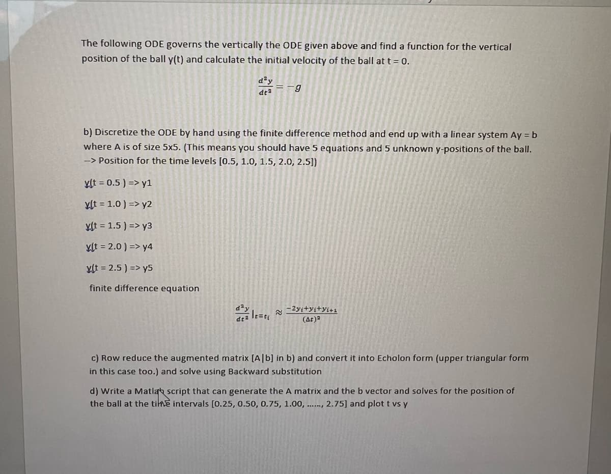 The following ODE governs the vertically the ODE given above and find a function for the vertical
position of the ball y(t) and calculate the initial velocity of the ball at t = 0.
day
dtª
de 2
b) Discretize the ODE by hand using the finite difference method and end up with a linear system Ay = b
where A is of size 5x5. (This means you should have 5 equations and 5 unknown y-positions of the ball.
-> Position for the time levels [0.5, 1.0, 1.5, 2.0, 2.5])
y(t = 0.5) => y1
y(t = 1.0) => y2
y(t = 1.5) => y3
ylt = 2.0) => y4
y(t = 2.5) => y5
finite difference equation
=-9
le=e₁
-2yi+yi+yi+s
(At)a
c) Row reduce the augmented matrix [A[b] in b) and convert it into Echolon form (upper triangular form
in this case too.) and solve using Backward substitution
d) Write a Matlab script that can generate the A matrix and the b vector and solves for the position of
the ball at the time intervals [0.25, 0.50, 0.75, 1.00,..., 2.75] and plot t vs y