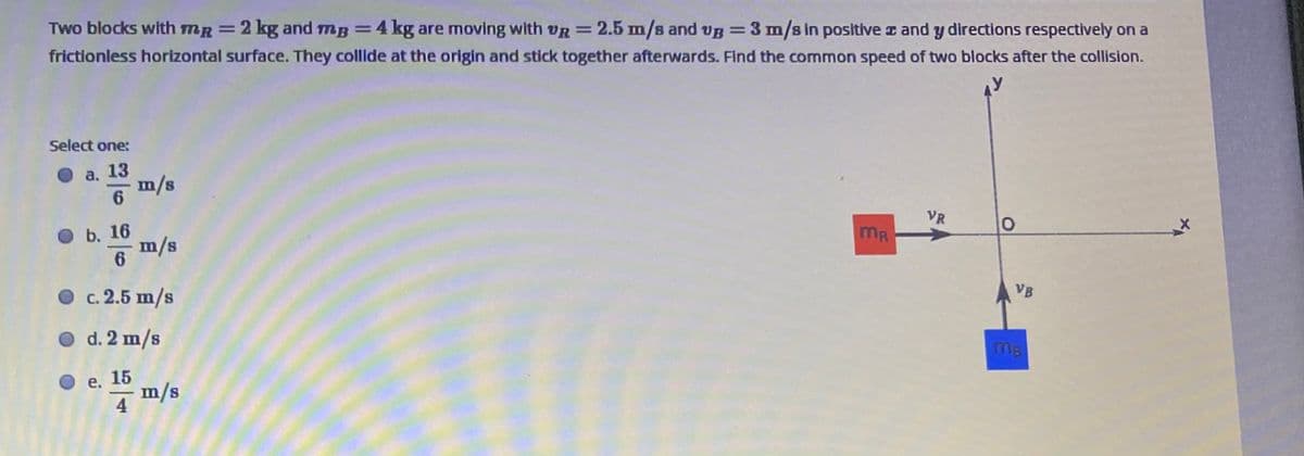 Two blocks with mR =2 kg and mg =4 kg are moving with VR =
2.5 m/s and vB=3 m/s in positive z and y directions respectively on a
frictionless horizontal surface. They collide at the origin and stick together afterwards. Find the common speed of two blocks after the collision.
Select one:
а. 13
m/s
6.
VR
b. 16
MR
m/s
6
VB
O c. 2.5 m/s
O d. 2 m/s
MB
O e. 15
m/s
4
