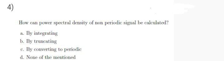 4)
How can power spectral density of non periodic signal be calculated?
a. By integrating
b. By truncating
c. By converting to periodic
d. None of the mentioned
