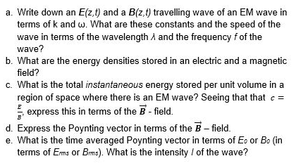 a. Write down an E(z,t) and a B(z,t) travelling wave of an EM wave in
terms of k and w. What are these constants and the speed of the
wave in terms of the wavelength A and the frequency f of the
wave?
b. What are the energy densities stored in an electric and a magnetic
field?
c. What is the total instantaneous energy stored per unit volume in a
region of space where there is an EM wave? Seeing that that e =
express this in terms of the B- field.
d. Express the Poynting vector in terms of the B- field.
e. What is the time averaged Poynting vector in terms of Eo or Bo (in
terms of Ems or Bms). What is the intensity / of the wave?
