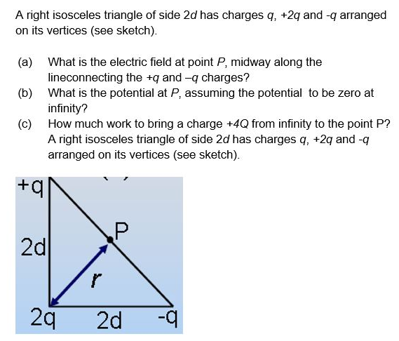 A right isosceles triangle of side 2d has charges q, +2q and -q arranged
on its vertices (see sketch).
(a) What is the electric field at point P, midway along the
lineconnecting the +q and -q charges?
(b) What is the potential at P, assuming the potential to be zero at
infinity?
(c) How much work to bring a charge +4Q from infinity to the point P?
A right isosceles triangle of side 2d has charges q, +2q and-q
arranged on its vertices (see sketch).
+q|
2d
2q
2d
