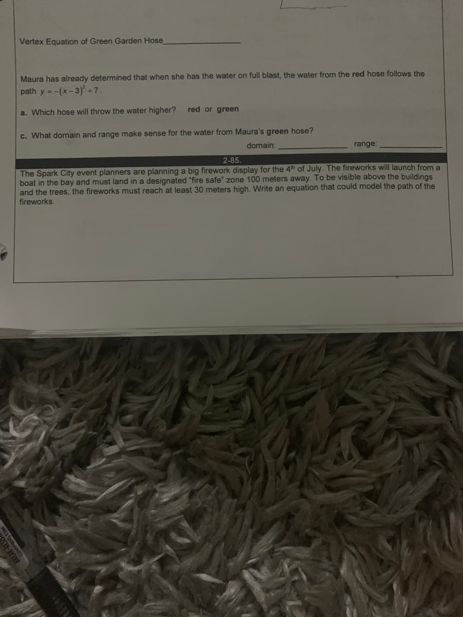 Vertex Equation of Green Garden Hose
Maura has already determined that when she has the water on full blast, the water from the red hose follows the
path y = -(x-3) +7.
a. Which hose will throw the water higher?
red or green
c. What domain and range make sense for the water from Maura's green hose?
domain:
range:
2-85.
The Spark City event planners are planning a big firework display for the 4th of July. The fireworks will launch from a
boat in the bay and must land in a designated "fire safe" zone 100 meters away. To be visible above the buildings
and the trees, the fireworks must reach at least 30 meters high. Write an equation that could model the path of the
fireworks.
BREAK-RESE
