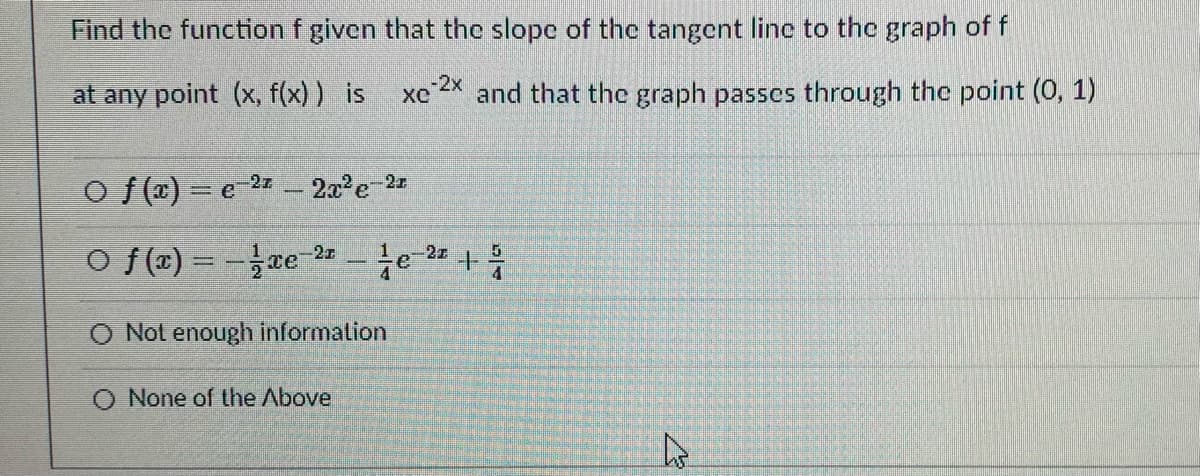 Find the function f given that the slope of the tangent line to the graph of f
-2x
at any point (x, f(x) ) is
and that the graph passes through the point (0, 1)
O f (T) = e-22 – 2x'e 2z
O f(x) = -ae 2 - te- +
-2x
-2z
O Not enough information
None of the Above
