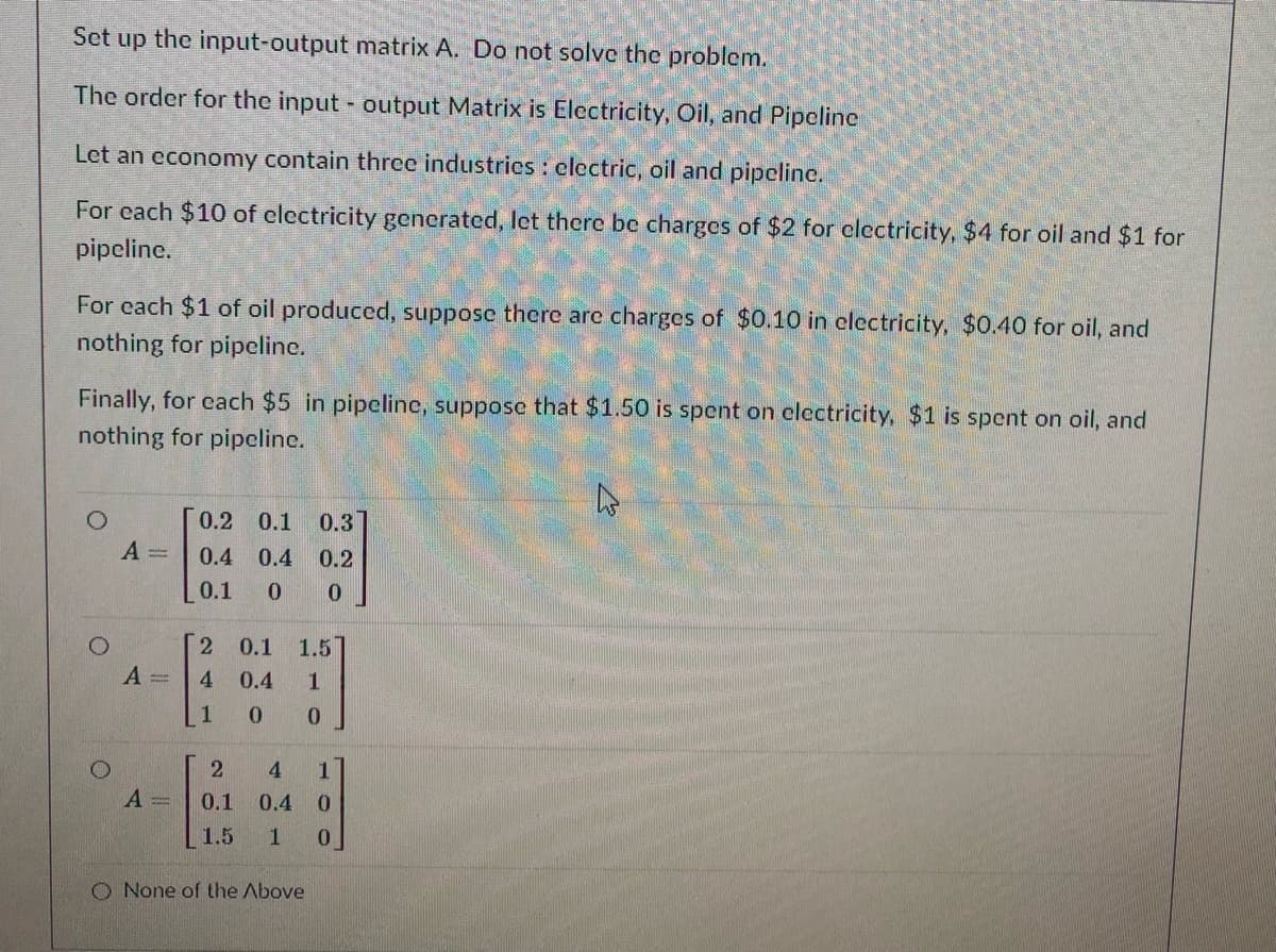 Set up the input-output matrix A. Do not solvc the problem.
The order for the input - output Matrix is Electricity, Oil, and Pipcline
Let an economy contain thrce industrics: electric, oil and pipeline.
For cach $10 of clectricity generated, let there be charges of $2 for clectricity, $4 for oil and $1 for
pipeline.
For cach $1 of oil produced, suppose there arc charges of $0.10 in clectricity, $0.40 for oil, and
nothing for pipeline.
Finally, for cach $5 in pipclinc, suppose that $1.50 is spent on electricity, $1 is spent on oil, and
nothing for pipcline.
0.2 0.1
0.3
A =
0.4
0.4
0.2
0.1
2 0.1
1.5
A =
4 0.4
1.
1
4
A =
0.1
0.4
1.5
O None of the Above
