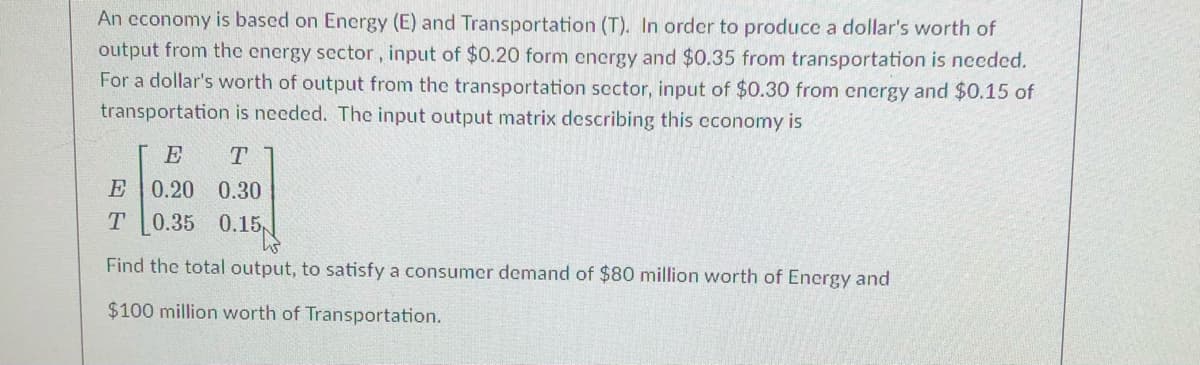 An cconomy is based on Energy (E) and Transportation (T). In order to produce a dollar's worth of
output from the energy sector, input of $0.20 form energy and $0.35 from transportation is needed.
For a dollar's worth of output from the transportation scctor, input of $0.30 from encrgy and $0.15 of
transportation is needed. The input output matrix describing this cconomy is
E
T
E
0.20 0.30
0.35 0.15
Find the total output, to satisfy a consumer demand of $80 million worth of Energy and
$100 million worth of Transportation.
