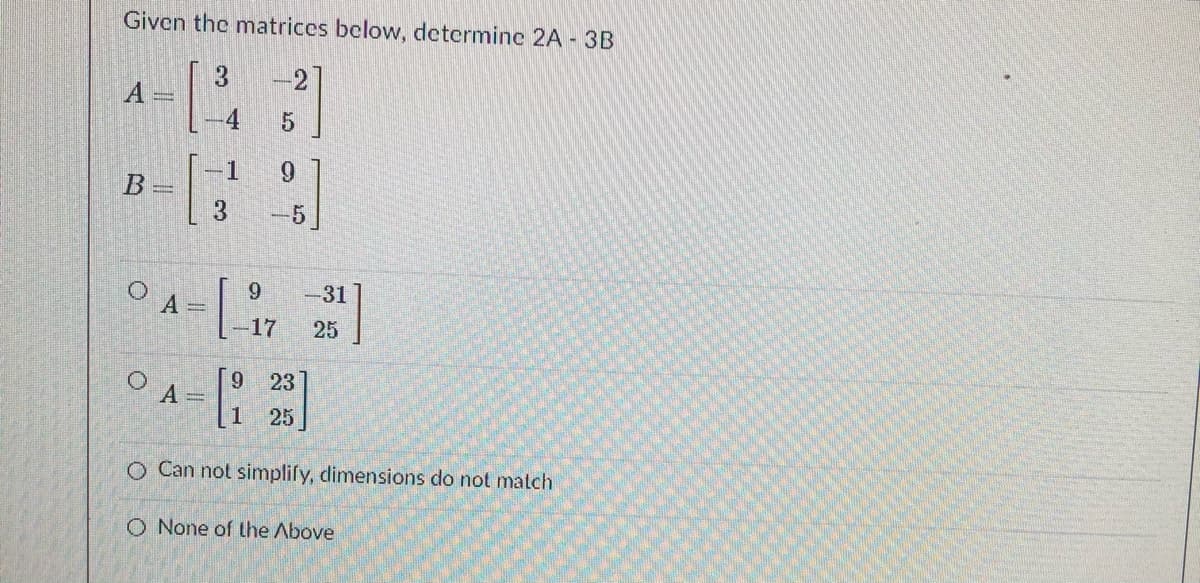 Given the matrices below, determine 2A - 3B
3
А-
-2
-1
6.
9.
A =
-31
25
-17
23
O A=
1
li 25
O Can not simplify, dimensions do not match
O None of the Above
