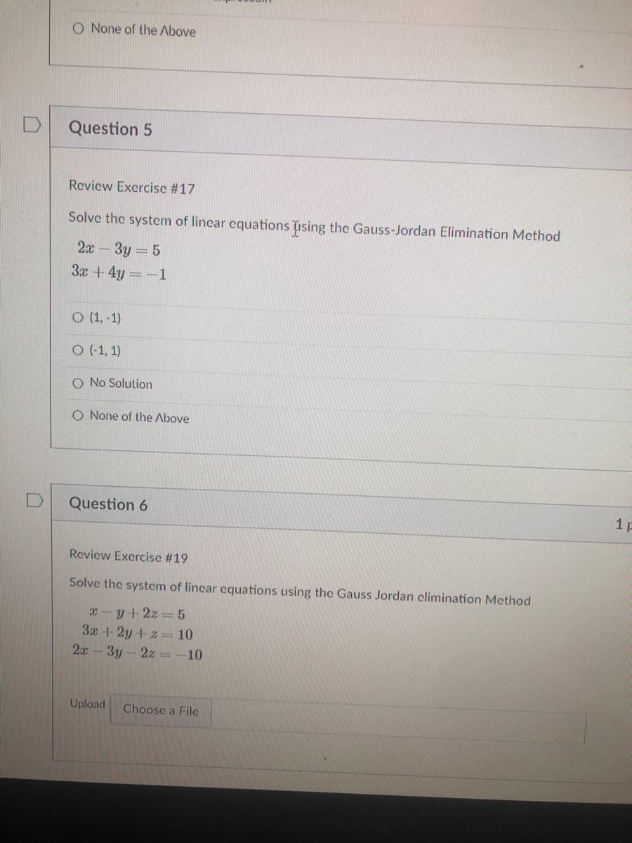 O None of the Above
Question 5
Review Exercise #17
Solve the system of lincar cquations ising the Gauss-Jordan Elimination Method
3y = 5
3x + 4y -1
2x -
O (1, -1)
O (-1, 1)
O No Solution
O None of the Above
Question 6
1p
Review Exercise #19
Solve the system of lincar equations using the Gauss Jordan elimination Method
x-y+2z = 5
3x + 2y + z = 10
2x -3y - 2z = -10
Upload
Choose a File
