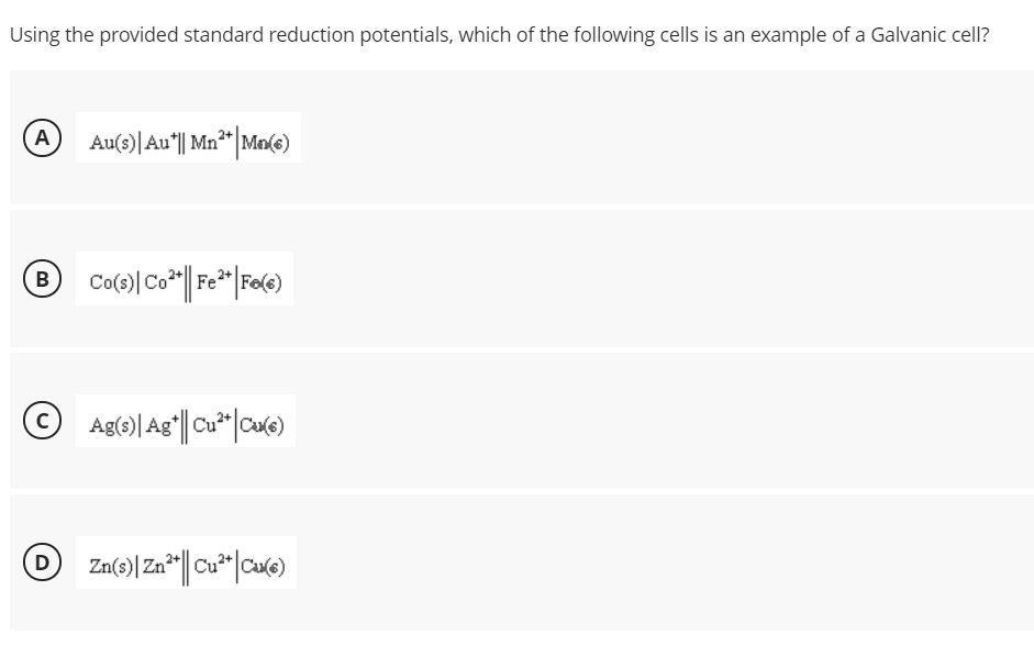 Using the provided standard reduction potentials, which of the following cells is an example of a Galvanic cell?
A
Au(3)|Au|| Mn**|Ma(e)
B)
Ag(s)| Ag*||Cu*|
|ca(e)
D
