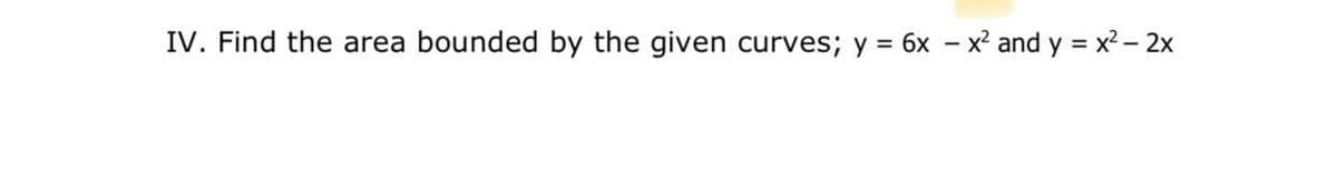 IV. Find the area bounded by the given curves; y = 6x - x² and y = x - 2x
