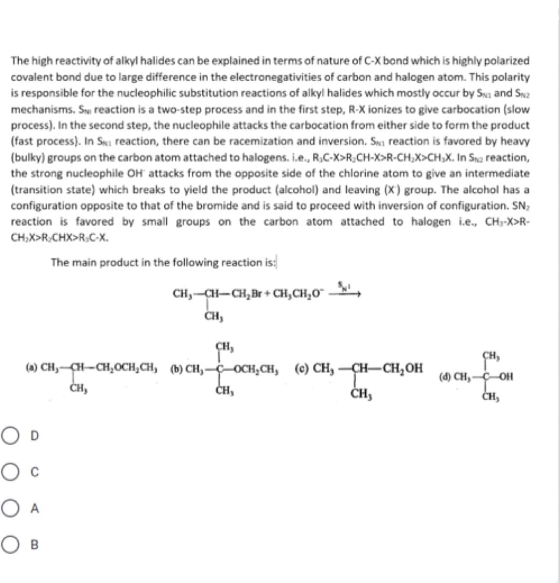 The high reactivity of alkyl halides can be explained in terms of nature of C-X bond which is highly polarized
covalent bond due to large difference in the electronegativities of carbon and halogen atom. This polarity
is responsible for the nucleophilic substitution reactions of alkyl halides which mostly occur by Swa and Swa
mechanisms. Sy reaction is a two-step process and in the first step, R-X ionizes to give carbocation (slow
process). In the second step, the nucleophile attacks the carbocation from either side to form the product
(fast process). In Swi reaction, there can be racemization and inversion. Swi reaction is favored by heavy
(bulky) groups on the carbon atom attached to halogens. i.e., R,C-X>R;CH-X>R-CH,X>CH,X. In Sna reaction,
the strong nucleophile OH attacks from the opposite side of the chlorine atom to give an intermediate
(transition state) which breaks to yield the product (alcohol) and leaving (X) group. The alcohol has a
configuration opposite to that of the bromide and is said to proceed with inversion of configuration. SN;
reaction is favored by small groups on the carbon atom attached to halogen i.e., CH-X>R-
CH,X>R;CHX>R.C-X.
The main product in the following reaction is:
CH,-CH-CH,Br + CH,CH,O"
CH,
CH,
(0 сH, сн-сн,осн, сн, ф) сн, —осн, сн, (0) СН, — ҫн—сн,он
SH,
(d) CH,-COH
ČH,
ČH,
ČH,
ČH,
O D
O A
O B
