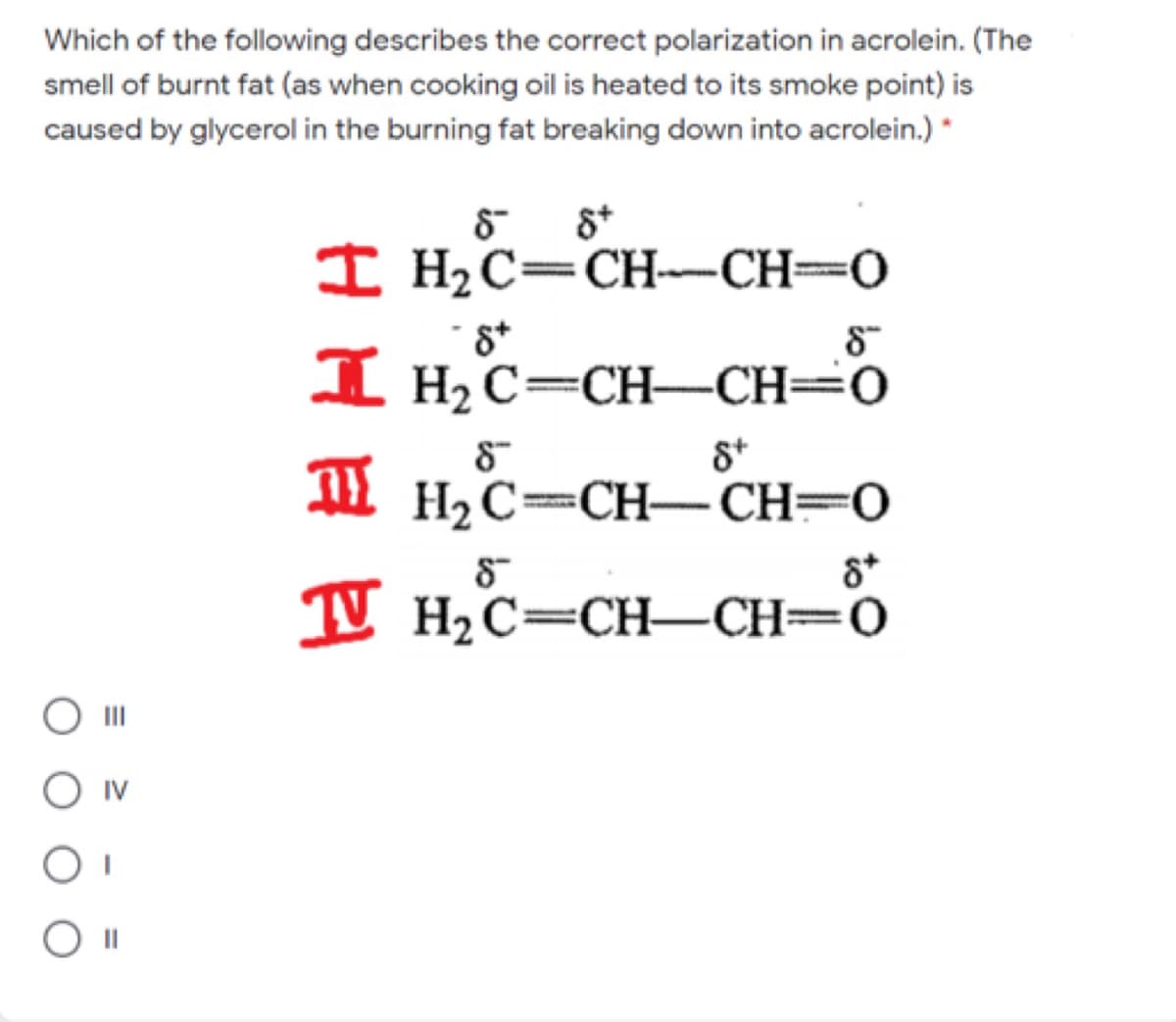 Which of the following describes the correct polarization in acrolein. (The
smell of burnt fat (as when cooking oil is heated to its smoke point) is
caused by glycerol in the burning fat breaking down into acrolein.) *
8 8*
I H2C=CH-CH=0
I H2 C=CH–CH=0
H2C=CH-CH=0
T Hic-CH–CH=Ö
II
O IV
