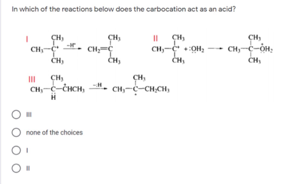 In which of the reactions below does the carbocation act as an acid?
ÇH3
CH3
II
CH3
CH3
-H
CH3-C* +:OH2
ČH3
CH3-Ċ-OH,
CH3
CH3-C
CH,=Ç
ČH3
II
CH3
CH3
-:H
CH3-C-CHCH,
CH3-C-CH2CH3
none of the choices
