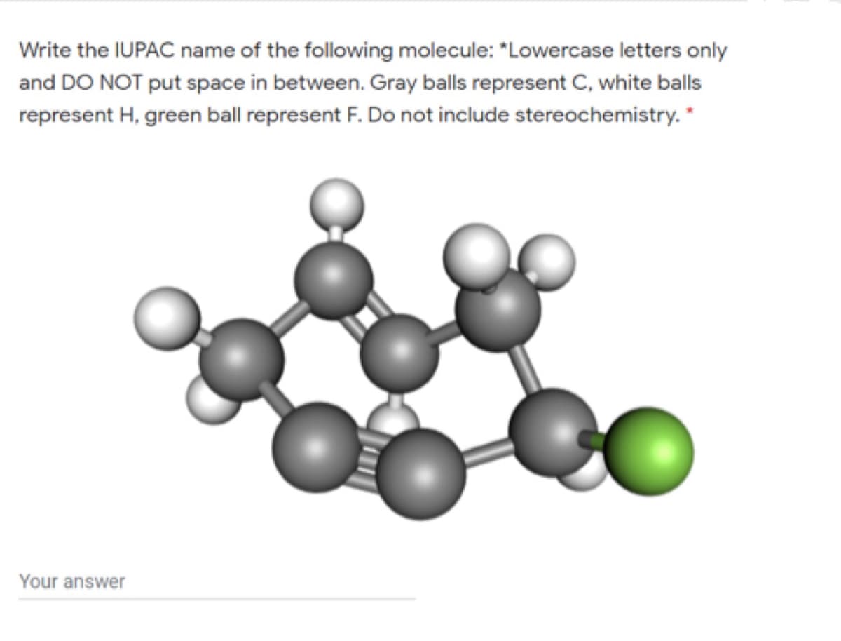 Write the IUPAC name of the following molecule: "Lowercase letters only
and DO NOT put space in between. Gray balls represent C, white balls
represent H, green ball represent F. Do not include stereochemistry. *
Your answer
