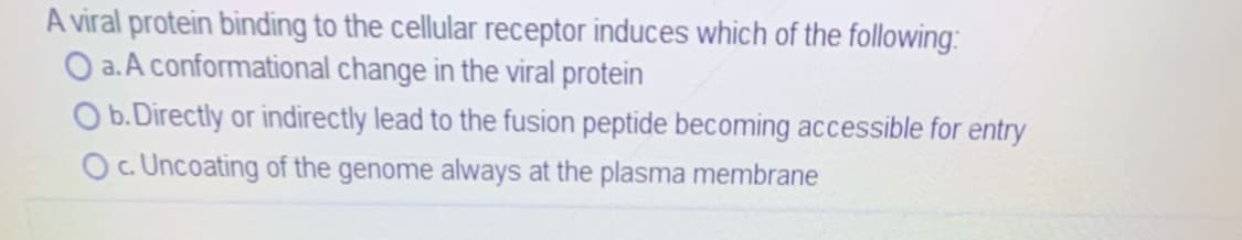 A viral protein binding to the cellular receptor induces which of the following:
O a.A conformational change in the viral protein
O b. Directly or indirectly lead to the fusion peptide becoming accessible for entry
O. Uncoating of the genome always at the plasma membrane
