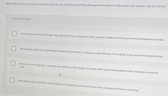 Why might a human resources manager want to use recruiting and hiring management software? More than one answer may be correct.
Check All That Apply
Extensive governmental oversight regarding the hiring of employees makes using an updated recruiting and hiring management essential.
HR managers often need sophisticated software to assist them in making accurate estimates of recruiting, hiring, and training requirements.
Without the use of big data, it would be very difficult for HR managers to decide which social media platforms their employees should be
using.
Many states require significant documentation of substandard performance prior to any employee demotion or dismissal.