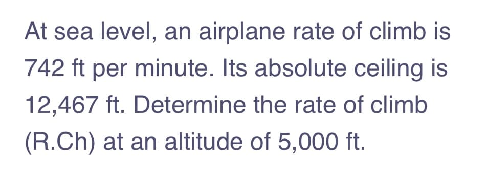 At sea level, an airplane rate of climb is
742 ft per minute. Its absolute ceiling is
12,467 ft. Determine the rate of climb
(R.Ch) at an altitude of 5,000 ft.