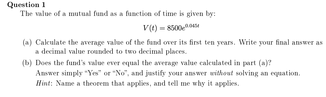 The value of a mutual fund as a function of time is given by:
V (t) = 8500e0.045t
(a) Calculate the average value of the fund over its first ten years. Write your final answer as
a decimal value rounded to two decimal places.
(b) Does the fund's value ever equal the average value calculated in part (a)?
Answer simply “Yes" or "No", and justify your answer without solving an equation.
Hint: Name a theorem that applies, and tell me why it applies.
